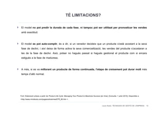 TÉ LIMITACIONS?
 El model no pot predir la durada de cada fase, ni tampoc pot ser utilitzat per pronosticar les vendes
 amb exactitud.

 El model es pot auto-complir, és a dir, si un venedor decideix que un producte s’està acostant a la seva
 fase de declivi, i així deixa de forma activa la seva comercialització, les vendes del producte s’acostaran a
 les de la fase de declivi. Això, potser no hagués passat si hagués gestionat el producte com si encara
 estigués a la fase de maduresa.

 A més, si es va millorant un producte de forma continuada, l’etapa de creixement pot durar molt més
 temps d’allò normal.




Font: Elaboració pròpia a partir de Product Life Cycle: Managing Your Product to Maximize Success [en línia]. [Consulta: 1 juliol 2010]. Disponible a:
<http://www.mindtools.com/pages/article/newSTR_80.htm >.

                                                                                                       Laura Niubó. TÈCNIQUES DE GESTIÓ DE L'EMPRESA 10
 
