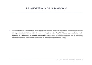 LA IMPORTÀNCIA DE LA INNOVACIÓ




“La consideració de l'estratègia des d'una perspectiva dinàmica revela que el problema fonamental que afronta
tota organització consisteix a trobar la combinació òptima entre l'explotació dels recursos i capacitats
existents i l'exploració de noves alternatives”. (VENTURA, J. Análisis dinámico de la estrategia
empresarial. Oviedo: Servicio de Publicaciones de la Universidad de Oviedo, 1996).




                                                                      Laura Niubó. TÈCNIQUES DE GESTIÓ DE L'EMPRESA 11
 