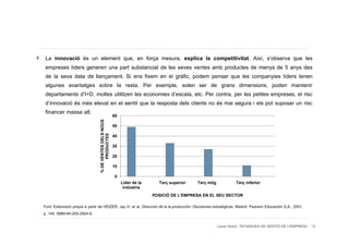 La innovació és un element que, en força mesura, explica la competitivitat. Així, s’observa que les
 empreses líders generen una part substancial de les seves ventes amb productes de menys de 5 anys des
 de la seva data de llançament. Si ens fixem en el gràfic, podem pensar que les companyies líders tenen
 algunes avantatges sobre la resta. Per exemple, solen ser de grans dimensions, poden mantenir
 departaments d’I+D, moltes utilitzen les economies d’escala, etc. Per contra, per les petites empreses, el risc
 d’innovació és més elevat en el sentit que la resposta dels clients no és mai segura i els pot suposar un risc
 financer massa alt.        60
                                 % DE VENTES DELS NOUS




                                                         50
                                       PRODUCTES




                                                         40

                                                         30

                                                         20

                                                         10

                                                         0
                                                              Líder de la     Terç superior   Terç mitg            Terç inferior
                                                               indústria
                                                                            POSICIÓ DE L'EMPRESA EN EL SEU SECTOR

Font: Elaboració pròpia a partir de HEIZER, Jay H. et al. Dirección de la la producción: Decisiones estratégicas. Madrid: Pearson Educación S.A., 2001,
p. 145. ISBN:84-205-2924-9.

                                                                                                          Laura Niubó. TÈCNIQUES DE GESTIÓ DE L'EMPRESA 12
 