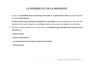 LA RENDIBILITAT DE LA INNOVACIÓ
La clau de la rendibilitat d’una innovació per l’innovador és la part del valor creat per aquesta innovació
de la qual es pot apropiar.
El valor creat de cada innovació es distribueix en varies parts. Els que s’apropien de la major part dels
beneficis són els clients i després, en percentatges similars, els innovadors, els seguidors i els proveïdors.
Els factors crucials per determinar en quina mesura els innovadors poden apropiar-se del valor de la seva
innovació són:
 Drets de propietat
 Recursos complementaris
 Les característiques de la tecnologia que afecten la seva imitació
 El marge de temps




                                                                      Laura Niubó. TÈCNIQUES DE GESTIÓ DE L'EMPRESA 13
 