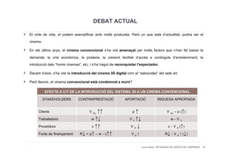 DEBAT ACTUAL
El cicle de vida, el podem exemplificar amb molts productes. Però un que està d’actualitat, podria ser el
cinema.
En els últims anys, el cinema convencional s’ha vist amenaçat per molts factors que n’han fet baixar la
demanda: la crisi econòmica, la pirateria, la creixent facilitat d’accés a continguts d’entreteniment, la
introducció dels “home cinemas”, etc; i s’ha hagut de reconquistar l’espectador.
Davant d’això, s’ha vist la introducció del cinema 3D digital com el “salvavides” del setè art.
Però llavors, el cinema convencional està condemnat a morir?
         EFECTE A C/T DE LA INTRODUCCIÓ DEL SISTEMA 3D A UN CINEMA CONVENCIONAL
        STAKEHOLDERS CONTRAPRESTACIÓ             APORTACIÓ       RIQUESA APROPIADA

     Clients                         V CL ↑↑                     p↑                        V CL – p (↑)
     Treballadors                     w ↑↓                      V T ↑↓                        w-VT
     Proveïdors                       c ↑↑                      VP↓                         c - V P (↑)
     Fonts de finançament       R↓ = p↑ – w - c↑↑                V K↑                     R↓ - V K ↑ (↓)

                                                                         Laura Niubó. TÈCNIQUES DE GESTIÓ DE L'EMPRESA 16
 