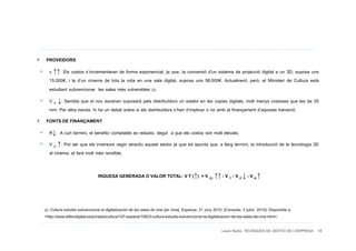 PROVEIDORS
  c ↑↑: Els costos s’incrementaran de forma exponencial, ja que, la conversió d'un sistema de projecció digital a un 3D, suposa uns
  15.000€, i la d’un cinema de tota la vida en una sala digital, suposa uns 58.000€. Actualment, però, el Ministeri de Cultura està
  estudiant subvencionar les sales més vulnerables (2).
  V P ↓: Sembla que el nou escenari suposarà pels distribuïdors un estalvi en les copies digitals, molt menys costoses que les de 35
  mm. Per altra banda, hi ha un debat sobre si els distribuïdors s’han d’implicar o no amb el finançament d’aquesta transició.
 FONTS DE FINANÇAMENT
  R↓: A curt termini, el benefici comptable es redueix, degut a que els costos són molt elevats.
  V K ↑: Pot ser que els inversors vegin atractiu aquest sector ja que tot apunta que, a llarg termini, la introducció de la tecnologia 3D
  al cinema, el farà molt més rendible.


                               RIQUESA GENERADA O VALOR TOTAL: V T (↑) = V CL ↑↑ - V T - V P ↓ - V K ↑



(2) Cultura estudia subvencionar la digitalización de las salas de cine [en línia]. Espanya: 21 juny 2010. [Consulta: 3 juliol 2010]. Disponible a:
<http://www.elfarodigital.es/portada/cultura/107-espana/10823-cultura-estudia-subvencionar-la-digitalizacion-de-las-salas-de-cine.html>.

                                                                                                         Laura Niubó. TÈCNIQUES DE GESTIÓ DE L'EMPRESA 18
 