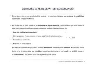 ESTRATÈGIA AL DECLIVI - ESPECIALITZACIÓ
Si, per contra, no es pren una decisió tan costosa, i es creu que el cinema convencional té possibilitats
de rebrotar, cal especialitzar-se.

En aquest cas, és bàsic centrar-se en segments de mercat atractius i introduir canvis que facin créixer un
altre cop la valoració que tenen aquests respecte el producte. Algunes opcions són:
 Sales més flexibles i amb més rotació.
 Oferir projeccions d’esdeveniments en temps real (Finals de futbol, concerts...).
                                                                                              V CL ↑ c ↑
 Cinema d’autor o alternatiu.
 Pel·lícules en versió original.
Encara que actualment és poc comú, aquestes alternatives també es poden oferir en 3D. Per altra banda,
també hi ha el desavantatge que el públic d’aquest tipus de cinema és molt reduït i es fa difícil creure en
la sostenibilitat a llarg termini d’una sala a partir d’aquests canvis.


                                                                           Laura Niubó. TÈCNIQUES DE GESTIÓ DE L'EMPRESA 19
 