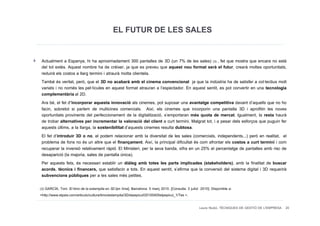 EL FUTUR DE LES SALES

 Actualment a Espanya, hi ha aproximadament 300 pantalles de 3D (un 7% de les sales) (3) , fet que mostra que encara no està
 del tot extès. Aquest nombre ha de créixer, ja que es preveu que aquest nou format serà el futur, crearà moltes oportunitats,
 reduirà els costos a llarg termini i atraurà molta clientela.
 També és veritat, però, que el 3D no acabarà amb el cinema convencional ja que la indústria ha de satisfer a col·lectius molt
 variats i no només les pel·lícules en aquest format atrauran a l’espectador. En aquest sentit, es pot convertir en una tecnologia
 complementària al 2D.
 Ara bé, el fet d’incorporar aquesta innovació als cinemes, pot suposar una avantatge competitiva davant d’aquells que no ho
 facin, sobretot si parlem de multicines comercials. Així, els cinemes que incorporin una pantalla 3D i aprofitin les noves
 oportunitats provinents del perfeccionament de la digitalització, s’emportaran més quota de mercat. Igualment, la resta haurà
 de trobar alternatives per incrementar la valoració del client a curt termini. Malgrat tot, i a pesar dels esforços que puguin fer
 aquests últims, a la llarga, la sostenibilitat d’aquests cinemes resulta dubtosa.
 El fet d’introduir 3D o no, el podem relacionar amb la diversitat de les sales (comercials, independents...) però en realitat, el
 problema de fons no és un altre que el finançament. Així, la principal dificultat és com afrontar els costos a curt termini i com
 recuperar la inversió relativament ràpid. El Ministeri, per la seva banda, xifra en un 25% el percentatge de pantalles amb risc de
 desaparició (la majoria, sales de pantalla única).
 Per aquests fets, és necessari establir un diàleg amb totes les parts implicades (stakeholders), amb la finalitat de buscar
 acords, tècnics i financers, que satisfacin a tots. En aquest sentit, s’afirma que la conversió del sistema digital i 3D requerirà
 subvencions públiques per a les sales més petites.

(3) GARCÍA, Toni. El timo de la estampita en 3D [en línia]. Barcelona: 5 març 2010. [Consulta: 3 juliol 2010]. Disponible a:
<http://www.elpais.com/articulo/cultura/timo/estampita/3D/elpepicul/20100405elpepicul_1/Tes >.

                                                                                                       Laura Niubó. TÈCNIQUES DE GESTIÓ DE L'EMPRESA 20
 