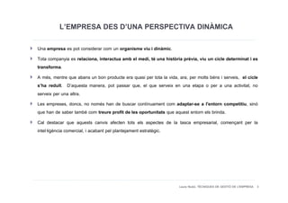 L’EMPRESA DES D’UNA PERSPECTIVA DINÀMICA
Una empresa es pot considerar com un organisme viu i dinàmic.
Tota companyia es relaciona, interactua amb el medi, té una història prèvia, viu un cicle determinat i es
transforma.
A més, mentre que abans un bon producte era quasi per tota la vida, ara, per molts béns i serveis, el cicle
s’ha reduït. D’aquesta manera, pot passar que, el que serveix en una etapa o per a una activitat, no
serveix per una altra.
Les empreses, doncs, no només han de buscar contínuament com adaptar-se a l'entorn competitiu, sinó
que han de saber també com treure profit de les oportunitats que aquest entorn els brinda.
Cal destacar que aquests canvis afecten tots els aspectes de la tasca empresarial, començant per la
intel·ligència comercial, i acabant pel plantejament estratègic.




                                                                    Laura Niubó. TÈCNIQUES DE GESTIÓ DE L'EMPRESA 3
 