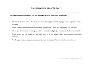 ÉS UN MODEL UNIVERSAL?
Tots els productes són diferents i no tots segueixen la corba del gràfic d’igual manera.


    Alguns són de curta durada. Per altres, per contra, han de passar molts anys per veure’s superats per nous
   productes.
   També n’hi ha que experimenten un creixement espectacular, o altres que, simplement, van persistint.
   N’hi ha que són rescatats de la caiguda gràcies a canvis tecnològics que poden estimular la seva demanda.
   Es pot donar que mai caiguin en depressió, com és el cas d’alguns béns que cobreixen necessitats
   bàsiques.
   Per últim, pot passar que siguin capaços de regenerar el seu cicle vital reinventant-se ells mateixos.




                                                                       Laura Niubó. TÈCNIQUES DE GESTIÓ DE L'EMPRESA 9
 