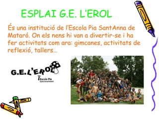 ESPLAI G.E. L’EROL
És una institució de l’Escola Pia SantAnna de
Mataró. On els nens hi van a divertir-se i ha
fer activitats com ara: gimcanes, activitats de
reflexió, tallers…
 