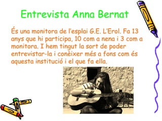 Entrevista Anna Bernat
És una monitora de l’esplai G.E. L’Erol. Fa 13
anys que hi participa, 10 com a nena i 3 com a
monitora. I hem tingut la sort de poder
entrevistar-la i conèixer més a fons com és
aquesta institució i el que fa ella.
 