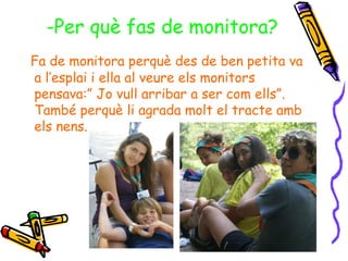-Per què fas de monitora?
Fa de monitora perquè des de ben petita va
a l’esplai i ella al veure els monitors
pensava:” Jo vull arribar a ser com ells”.
També perquè li agrada molt el tracte amb
els nens.
 