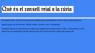 El consell reial o Cúria era un grup de notables que aconsellaven a l’hora de prendre decisions.
Aquest grup era format per: Bisbes, abats, comtes, ducs i marquesos.
També hi havia uns funcionaris escribes que segellaven els documents reials i mantenien un arxiu
reial. Era una recopilació de documents que el rei havia firmat o actes que aquest fet.
 
