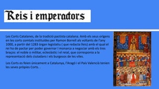 Les Corts Catalanes, de la tradició pactista catalana. Amb els seus orígens
en les corts comtals instituïdes per Ramon Borrell als voltants de l'any
1000, a partir del 1283 òrgan legislatiu ( que redacta lleis) amb el qual el
rei ha de pactar per poder governar l monarca a negociar amb els tres
braços: el noble o militar, eclesiàstic i el reial, que corresponia a la
representació dels ciutadans i els burgesos de les viles.
Les Corts es feien únicament a Catalunya, l'Aragó i el País Valencià tenien
les seves pròpies Corts. .
 