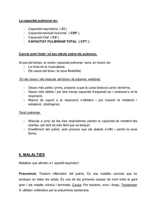 La capacitat pulmonar en:
- Capacitat inspiratòria ( CI ).
- Capacitat residual funcional ( CRF ).
- Capacitat Vital ( CV ).
- CAPACITAT PULMONAR TOTAL ( CPT ) :
Canvis amb l’edat i el seu afecte sobre els pulmons:
Al pas del temps, la nostra capacitat pulmonar varia, en funció de:
- La mida de la musculatura.
- Els ossos del tòrax i la seva flexibilitat.
En els ossos i els músculs del tòrax i la columna vertebral.
- Ossos més petits i prims, propens a que la caixa toràcica canvii de forma.
- Ossos més dèbils i per tant menys capacitat d’expandir-se i contraure’s en la
respiració.
- Múscul de suport a la respiració s’afebleix i pot impedir la inhalació i
exhalació. (diafragma).
Teixit pulmonar.
- Músculs a prop de les vies respiratòries perden la capacitat de mantenir-les
obertes, per tant és més fàcil que es tanquin.
- Envelliment del pulmó, això provoca que els alvèols s’inflin i perdin la seva
forma.
6. MALALTIES
Malalties que afecten a l’ aparell respiratori:
Pneumònia: Trastorn inflamatori del pulmó. És una malaltia comuna que es
produeix en totes les edats. És una de les primeres causes de mort entre la gent
gran i els malalts crònics i terminals. Causa: Per bacteris, virus i fongs. Tractament:
S’ utilitzen antibiòtics per la pneumònia bacteriana.
 