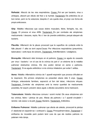 Refredat: Afecció de les vies respiratòries. Causa: Pot ser per bacteris, virus o
al·lèrgies, afavorit per efecte del fred o la humitat. Tractament: Els antibiòtics és un
bon remei, però no ho soluciona: després d’ uns quants dies, el propi cos forma els
propis anticossos.
Grip: Malaltia infecciosa que causa dolors musculars, febre, faringitis, tos, etc.
Causa: El provoca el virus ARN. Tractament: És per combatre els símptomes:
medicaments i descans, repòs. No s’ han de prendre antibiòtics, perquè ataquen als
bacteris.
Pleuritis: Inflamació de la pleura provocant que la superfície de contacte entre la
fulla pleural i l’ altra es torni aspra.Causa: Per infeccions respiratòries (pneumònia,
tuberculosi) i certs tipus de càncers. Tractament: Antiinflamatoris i analgèsics.
Bronquitis: Inflamació dels bronquis en el pulmons. Causa: La aguda és causada
per virus i bacteris i en el cas de la crònica és part d’ un síndome de la malaltia
pulmonar obstructiva crònica. Els dos poden derivar en asma o pulmonia.
Tractament: Si es aguda antibiòtics i si és crònica inhaladors per evitar l’ asfíxia.
Asma: Malaltia inflamatòria crònica de l’ aparell respiratòri que provoca dificultat en
la respiració. Els primers símptomes es presenten abans dels 5 anys. Causa:
Al·lèrgia, antecedents familiars, exposició al fum del tabac, infeccions víriques.
Tractament: Controlar els símptomes amb la menor quantitat de medicaments
possibles, fer esport, prevenir atacs aguts o afectes secundàris de la medicació.
Tubercolosis: Malaltia infecciosa comuna i sovint mortal. Els seus símptomes són
tos crònica, febre i pèrdua de pes. Afecta als pulmons i a l’ aparell circulatòri i
nerviós i als ossos i a la pell. Causa: Bacteris. Tractament: Antibiòtics.
Enfisema Pulmonar: Malaltia pulmonar que afecta als alvèols, provocant la pèrdua
d’ elasticitat en expandir-se i contraure’s. Causa: Principalment tabac. Tractament: L’
emfisema és incurable però podem tenir cura de que els nostres pulmons no
pateixen més danys.
 