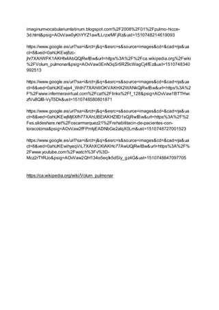 imaginumvocabulariumlatinum.blogspot.com%2F2008%2F01%2Fpulmo-hicce-
3d.html&psig=AOvVaw0yKhYYZ1awfLLrzxrMFjRz&ust=1510748214619093
https://www.google.es/url?sa=i&rct=j&q=&esrc=s&source=images&cd=&cad=rja&ua
ct=8&ved=0ahUKEwj8zc-
jhr7XAhWFK1AKHfx4AbQQjRwIBw&url=https%3A%2F%2Fca.wikipedia.org%2Fwiki
%2FVolum_pulmonar&psig=AOvVaw3EnN3qSr5RZ9cWagCj4fEz&ust=1510748340
992513
https://www.google.es/url?sa=i&rct=j&q=&esrc=s&source=images&cd=&cad=rja&ua
ct=8&ved=0ahUKEwja4_Wdh77XAhWOKVAKHX2WANkQjRwIBw&url=https%3A%2
F%2Fwww.infermeravirtual.com%2Fcat%2Flinks%2Ff_128&psig=AOvVaw1BTTHwi
zfVu8QIB-VyT5Dk&ust=1510748580801871
https://www.google.es/url?sa=i&rct=j&q=&esrc=s&source=images&cd=&cad=rja&ua
ct=8&ved=0ahUKEwjMj6Xfh77XAhUBElAKHZIlD1sQjRwIBw&url=https%3A%2F%2
Fes.slideshare.net%2Foscarmarquez21%2Frehabilitacin-de-pacientes-con-
toracotoma&psig=AOvVaw2fFPmIyEADNbGe2alqX0Lm&ust=1510748727001523
https://www.google.es/url?sa=i&rct=j&q=&esrc=s&source=images&cd=&cad=rja&ua
ct=8&ved=0ahUKEwihyeqViL7XAhXCKlAKHc77AwUQjRwIBw&url=https%3A%2F%
2Fwww.youtube.com%2Fwatch%3Fv%3D-
Mcz2rTYRJo&psig=AOvVaw2QH134o5eqIk5dSly_gz4G&ust=1510748847097705
https://ca.wikipedia.org/wiki/Volum_pulmonar
 