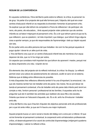 RESUM DE LA CONFERÈNCIA


En aquesta conferència, l'Ana del Barrio parla sobre la reflexió, la crítica, la personal i la
de grup. Va parlar d'un projecte del qual ella formava part, l'objectiu del qual era crear
centres d'educació infantil on es respectés la diversitat i fomentar el pensament crític.
Va explicar que per ella tothom és competent a l'hora de reflexionar i de participar; els
nens, els pares, els educadors... Amb aquest projecte volen potenciar que als centres
infantils es col·labori mitjançant el pensament crític. És a dir que tothom pensi el que es fa,
que reflexioni, que es qüestioni, i el més important; que dialogui, que tothom tingui alguna
cosa a aportar sempre, ja que els responsables de l'aprenentatge i dels qui depèn aquest
són tots.
És bo parlar amb una altre persona del que treballes i de com ho fas perquè aquesta et
pugui ajudar i donar-te un altre punt de vista.
L' Ana del Barrio creu que en un centre d'educació infantil tots els membres d'un equip
depenen de tots, que no hi ha ningú per sobre.
Un aspecte que considera molt important és que tothom és aprenent i mestre, perquè mai
es deixa d'aprendre a la vida, i s'aprèn de tot.


Els elements clau del projecte són la reflexió individual, la crítica i la d'equip. La reflexió
permet crear una cultura de qüestionaments de valoració, acollir el canvi en el sistema.
Defensa que el diàleg entre diferencies és possible.
A més d'aquestes tres reflexions diferents també hi ha una d'important; la emocional, i és
que els mestres també han de treballar amb els pares i les mares. No es pot deixar de
banda el pensament contextual, s'ha de treballar amb els pares dels infants però tenint en
compte a més, l'entorn personal i professional de les famílies. A aquestes se'ls ha de
preguntar què els hi semblen les activitats que realitzen els seus fills a les escoles,
l'interès que tenen en l'educació d'aquests, etc. És a dir, se'ls ha d'involucrar i treballar
amb ells.
L'Ana del Barrio creu que s'haurien d'ajustar els objectius personals amb els professionals
per a que tot anés millor, ja que així hi hauria una major implicació.


Aquest projecte busca un canvi social a través del diàleg com a eina per a millorar. El que
vol és fomentar el pensament contextual, la cooperació amb col·laboradors professionals
crítics, el desenvolupament d'un acord de continuïtat d'aprenentatge (mitjançant quaderns
d'aprenentatge), i valorar la reflexió crítica.
 