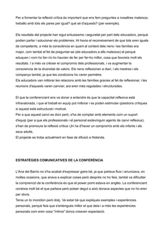 Per a fomentar la reflexió crítica és important que ens fem preguntes a nosaltres mateixos;
treballo amb tots els pares per igual? què sé d'aquests? (per exemple).


Els resultats del projecte han sigut entusiasme i seguretat per part dels educadors, perquè
podien parlar i solucionar els problemes. Hi havia el reconeixement de que tots eren iguals
de competents, a més la consciència en quant al context dels nens i les famílies era
major, com també el fet de preguntar-se (els educadors a ells mateixos) el perquè
eduquen i com ho fan i/o ho haurien de fer per fer-ho millor, cosa que favoreix molt els
resultats. I a més va créixer el compromís dels professionals, i va augmentar la
consciencia de la diversitat de valors. Els nens reflexionen a diari, i els mestres i els
companys també, ja que les condicions ho varen permètre.
Els educadors van millorar les relacions amb les famílies gracies al fet de reflexionar, i les
reunions d'aquests varen canviar; ara eren més regulades i etructurades.


El que la conferenciant ens va donar a entendre és que la capacitat reflexiva està
infravalorada, i que el treball en equip pot millorar i es poden estimular qüestions crítiques
si aquest està estructurat i motivat.
Per a que aquest canvi es doni però, s'ha de comptar amb elements com un suport
d'equip (per a que els professionals i el personal esdevinguin agents de canvi reflexius),
s'han de promoure la reflexió crítica i jhi ha d'haver un compromís amb els infants i els
seus adults.
El projecte es troba actualment en fase de difusió a Holanda.




ESTRATÈGIES COMUNICATIVES DE LA CONFERÈNCIA


L'Ana del Barrio no s'ha acabat d'expressar gaire bé, ja que parlava fluix i anunciava, en
moltes ocasions, que anava a explicar coses però després no ho feia, també va dificultar
la comprenció de la conferència és que el power point estava en anglès. La conferenciant
conèixia molt bé el que parlava però potser degut a això donava aspectes que no ho eren
per obvis.
Tenia un to monòton però dolç. Va estar bé que expliques exemples i experiències
personals, perquè feia que s'entengués millor el que deia i a més les experiències
personals com eren cosa "íntima" doncs creaven expectació.
 