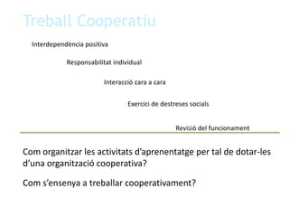 Treball CooperatiuInterdependència positivaResponsabilitat individualInteracció cara a caraExercici de destreses socialsRevisió del funcionamentCom organitzar les activitats d’aprenentatge per tal de dotar-les d’una organització cooperativa?Com s’ensenya a treballar cooperativament?