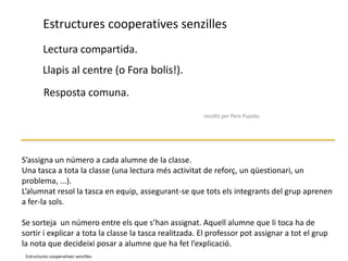 Estructures cooperatives senzillesLectura compartida.Llapis al centre (o Fora bolis!).Resposta comuna.El número.recollit per Pere PujolàsS’assigna un número a cada alumne de la classe.Una tasca a tota la classe (una lectura més activitat de reforç, un qüestionari, un problema, ...). L’alumnat resol la tasca en equip, assegurant-se que tots els integrants del grup aprenen a fer-la sols. Se sorteja  un número entre els que s’han assignat. Aquell alumne que li toca ha de sortir i explicar a tota la classe la tasca realitzada. El professor pot assignar a tot el grup la nota que decideixi posar a alumne que ha fet l’explicació.Estructures cooperatives senzilles