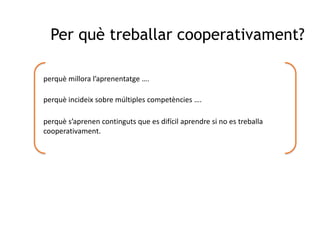 Per què treballar cooperativament?perquè millora l’aprenentatge ….perquè incideix sobre múltiples competències ….perquè s’aprenen continguts que es difícil aprendre si no es treballa cooperativament.