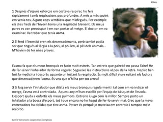 ASMA1 Després d’alguns esforços em costava respirar, ho feia ràpidament i amb respiracions poc profundes. A més a més sovint em venia tos. Alguns cops semblava que m’ofegués. Per exemple els dies freds de l'hivern tenia una respiració bleixant. Els meus pares es van preocupar i em van portar al metge. El doctor em va examinar. Va trobar que tenia asma. 2 El fred i l’exercici eren els desencadenants, però també podia ser que tinguésal·lèrgia a la pols, al pol·len, al pèl dels animals...  M’havien de fer unes proves.L’asma fa que els meus bronquis es facin molt estrets. Tan estrets que gairebé no passa l’aire! He de fer servir l'inhalador de forma regular. Segueixo les instruccions al peu de la lletra. Inspiro ben fort la medicina i després aguanto un instant la respiració. És molt difícil viure evitant els factors que desencadenen l’asma. Es veu que n’hi ha per tot arreu! 3 Si faig servir l'inhalador que dilata els meus bronquis regularment i tal com em va indicar el metge, l’asma està controlada.  Aquest any m’han escollit per l’equip de bàsquet de l’escola. L'esport ajuda a enfortir els meus pulmons. Entreno i jugo com la millor. Sempre porto un inhalador a la bossa d’esport, tot i que encara no he hagut de fer-lo servir mai. Crec que la meva entrenadora ha oblidat que tinc asma. Potser és perquè jo mateixa em controlo i tampoc me'n recordo.Camí d’Estructures cooperatives complexes
