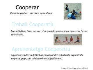 CooperarPrendre part en una obra amb altres.Treball CooperatiuExecució d’una tasca per part d’un grup de persones que actuen de forma coordinada.Aprenentatge CooperatiuAquell que es deriva del treball coordinat dels estudiants, organitzats en petits grups, per tal d’assolir un objectiu comú.Imatges de Promising practices, Judi Harris