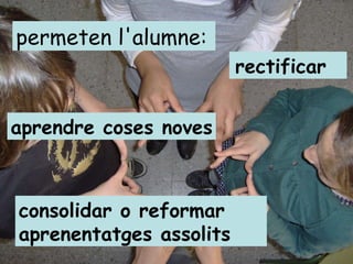 permeten l'alumne: aprendre coses noves rectificar consolidar o reformar aprenentatges assolits 