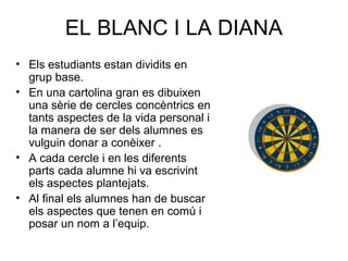 EL BLANC I LA DIANA
• Els estudiants estan dividits en
grup base.
• En una cartolina gran es dibuixen
una sèrie de cercles concèntrics en
tants aspectes de la vida personal i
la manera de ser dels alumnes es
vulguin donar a conèixer .
• A cada cercle i en les diferents
parts cada alumne hi va escrivint
els aspectes plantejats.
• Al final els alumnes han de buscar
els aspectes que tenen en comú i
posar un nom a l’equip.
 
