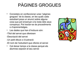 PÀGINES GROGUES
• Consisteix en confeccionar unes “pàgines
grogues” de la classe, en les quals cada
estudiant posa un anunci sobre alguna
cosa que pot ensenyar a la resta dels seus
companys. Pot tractar-se de procediments
o d’aprenentatges.
• Les dades que han d’incloure són:
-Títol del servei que ofereixen
-Descripció del servei
-Un petit dibuix o il.lustració
-El nom de l’estudiant que ofereix el servei
• Cal deixar temps a la classe perquè els
alumnes exposin el seu servei
 