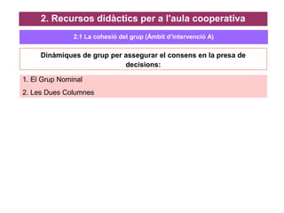 2. Recursos didàctics per a l'aula cooperativa
Dinàmiques de grup per assegurar el consens en la presa de
decisions:
1. El Grup Nominal
2. Les Dues Columnes
2.1 La cohesió del grup (Ámbit d’intervenció A)
 