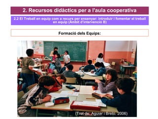 Formació dels Equips:
2. Recursos didàctics per a l'aula cooperativa
(Tret de: Aguiar i Breto, 2006)
2.2 El Treball en equip com a recurs per ensenyar: introduir i fomentar el treball
en equip (Àmbit d’intervenció B)
 
