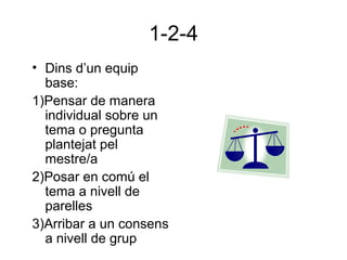1-2-4
• Dins d’un equip
base:
1)Pensar de manera
individual sobre un
tema o pregunta
plantejat pel
mestre/a
2)Posar en comú el
tema a nivell de
parelles
3)Arribar a un consens
a nivell de grup
 