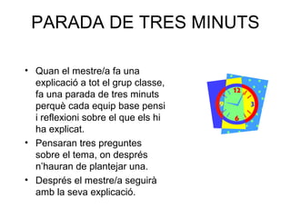 PARADA DE TRES MINUTS
• Quan el mestre/a fa una
explicació a tot el grup classe,
fa una parada de tres minuts
perquè cada equip base pensi
i reflexioni sobre el que els hi
ha explicat.
• Pensaran tres preguntes
sobre el tema, on després
n’hauran de plantejar una.
• Després el mestre/a seguirà
amb la seva explicació.
 