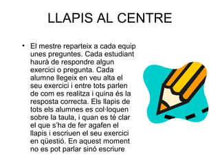 LLAPIS AL CENTRE
• El mestre reparteix a cada equip
unes preguntes. Cada estudiant
haurà de respondre algun
exercici o pregunta. Cada
alumne llegeix en veu alta el
seu exercici i entre tots parlen
de com es realitza i quina és la
resposta correcta. Els llapis de
tots els alumnes es col·loquen
sobre la taula, i quan es té clar
el que s’ha de fer agafen el
llapis i escriuen el seu exercici
en qüestió. En aquest moment
no es pot parlar sinó escriure
 