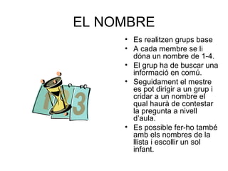 EL NOMBRE
• Es realitzen grups base
• A cada membre se li
dóna un nombre de 1-4.
• El grup ha de buscar una
informació en comú.
• Seguidament el mestre
es pot dirigir a un grup i
cridar a un nombre el
qual haurà de contestar
la pregunta a nivell
d’aula.
• Es possible fer-ho també
amb els nombres de la
llista i escollir un sol
infant.
 