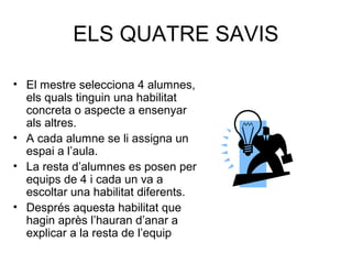 ELS QUATRE SAVIS
• El mestre selecciona 4 alumnes,
els quals tinguin una habilitat
concreta o aspecte a ensenyar
als altres.
• A cada alumne se li assigna un
espai a l’aula.
• La resta d’alumnes es posen per
equips de 4 i cada un va a
escoltar una habilitat diferents.
• Després aquesta habilitat que
hagin après l’hauran d’anar a
explicar a la resta de l’equip
 