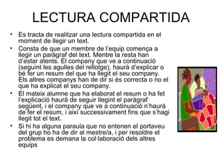 LECTURA COMPARTIDA
• Es tracta de realitzar una lectura compartida en el
moment de llegir un text.
• Consta de que un membre de l’equip comença a
llegir un paràgraf del text. Mentre la resta han
d’estar atents. El company que ve a continuació
(seguint les agulles del rellotge), haurà d’explicar o
bé fer un resum del que ha llegit el seu company.
Els altres companys han de dir si és correcta o no el
que ha explicat el seu company.
• El mateix alumne que ha elaborat el resum o ha fet
l’explicació haurà de seguir llegint el paràgraf
següent, i el company que ve a continuació n’haurà
de fer el resum, i així successivament fins que s’hagi
llegit tot el text.
• Si hi ha alguna paraula que no entenen el portaveu
del grup ho ha de dir al mestre/a, i per resoldre el
problema es demana la col·laboració dels altres
equips
 