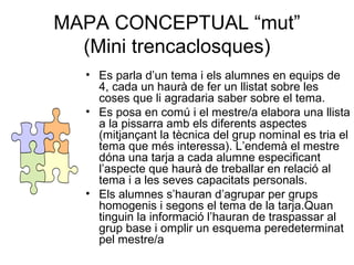 MAPA CONCEPTUAL “mut”
(Mini trencaclosques)
• Es parla d’un tema i els alumnes en equips de
4, cada un haurà de fer un llistat sobre les
coses que li agradaria saber sobre el tema.
• Es posa en comú i el mestre/a elabora una llista
a la pissarra amb els diferents aspectes
(mitjançant la tècnica del grup nominal es tria el
tema que més interessa). L’endemà el mestre
dóna una tarja a cada alumne especificant
l’aspecte que haurà de treballar en relació al
tema i a les seves capacitats personals.
• Els alumnes s’hauran d’agrupar per grups
homogenis i segons el tema de la tarja.Quan
tinguin la informació l’hauran de traspassar al
grup base i omplir un esquema peredeterminat
pel mestre/a
 