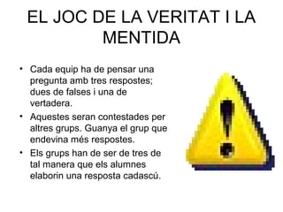 EL JOC DE LA VERITAT I LA
MENTIDA
• Cada equip ha de pensar una
pregunta amb tres respostes;
dues de falses i una de
vertadera.
• Aquestes seran contestades per
altres grups. Guanya el grup que
endevina més respostes.
• Els grups han de ser de tres de
tal manera que els alumnes
elaborin una resposta cadascú.
 
