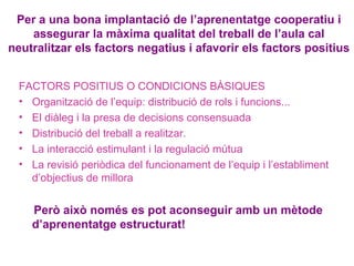 Per a una bona implantació de l’aprenentatge cooperatiu i
assegurar la màxima qualitat del treball de l’aula cal
neutralitzar els factors negatius i afavorir els factors positius
FACTORS POSITIUS O CONDICIONS BÀSIQUES
• Organització de l’equip: distribució de rols i funcions...
• El diàleg i la presa de decisions consensuada
• Distribució del treball a realitzar.
• La interacció estimulant i la regulació mútua
• La revisió periòdica del funcionament de l’equip i l’establiment
d’objectius de millora
Però això només es pot aconseguir amb un mètode
d’aprenentatge estructurat!
 