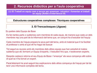 Estructures cooperatives complexes: Tècniques cooperatives
2. Recursos didàctics per a l'aula cooperativa
2.2 El Treball en equip com a recurs per ensenyar: introduir i fomentar el treball
en equip (Àmbit d’intervenció B)
2. El Trencaclosques (Jigsaw)
Es parteix dels Equips de Base
 Es fan tantes parts o subtemes com membres té cada equip, de manera que cada un dels
membres rep una part de la informació del tema que, en conjunt ha d’estudiar tot l’equip
 Cada membre de l’equip prepara la seva part del tema, amb el material que li ha facilitat
el professor o amb el que ell ha hagut de buscar
 Tot seguit es reuneix amb els membres dels altres equips que han estudiat el mateix
subtema que ell, formant un Equip d’experts, i l’estudien fins que, n’esdevenen experts.
 Després cadascú retorna al seu Equip de Base i “ensenya” als seus companys allò sobre
el qual se n’ha tornat un expert.
 Paral.lelament ha anat seguint les explicacions dels altres companys de l’equip per tal de
tenir una informació completa del tema.
 