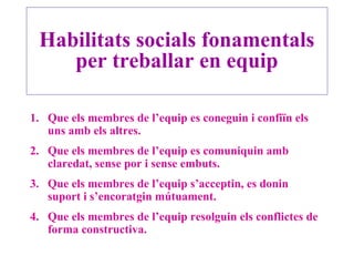 Habilitats socials fonamentals
per treballar en equip
1. Que els membres de l’equip es coneguin i confiïn els
uns amb els altres.
2. Que els membres de l’equip es comuniquin amb
claredat, sense por i sense embuts.
3. Que els membres de l’equip s’acceptin, es donin
suport i s’encoratgin mútuament.
4. Que els membres de l’equip resolguin els conflictes de
forma constructiva.
 