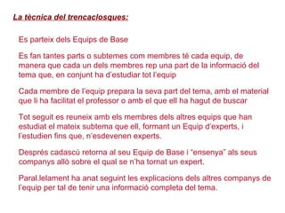 La tècnica del trencaclosques:
 Es parteix dels Equips de Base
 Es fan tantes parts o subtemes com membres té cada equip, de
manera que cada un dels membres rep una part de la informació del
tema que, en conjunt ha d’estudiar tot l’equip
 Cada membre de l’equip prepara la seva part del tema, amb el material
que li ha facilitat el professor o amb el que ell ha hagut de buscar
 Tot seguit es reuneix amb els membres dels altres equips que han
estudiat el mateix subtema que ell, formant un Equip d’experts, i
l’estudien fins que, n’esdevenen experts.
 Després cadascú retorna al seu Equip de Base i “ensenya” als seus
companys allò sobre el qual se n’ha tornat un expert.
 Paral.lelament ha anat seguint les explicacions dels altres companys de
l’equip per tal de tenir una informació completa del tema.
 