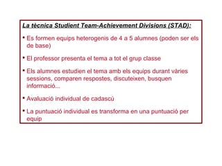 La tècnica Studient Team-Achievement Divisions (STAD):
 Es formen equips heterogenis de 4 a 5 alumnes (poden ser els
de base)
 El professor presenta el tema a tot el grup classe
 Els alumnes estudien el tema amb els equips durant vàries
sessions, comparen respostes, discuteixen, busquen
informació...
 Avaluació individual de cadascú
 La puntuació individual es transforma en una puntuació per
equip
 