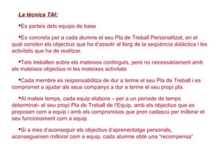 La tècnica TAI:
Es parteix dels equips de base
Es concreta per a cada alumne el seu Pla de Treball Personalitzat, en el
qual consten els objectius que ha d’assolir al llarg de la seqüència didàctica i les
activitats que ha de realitzar.
Tots treballen sobre els mateixos continguts, però no necessàriament amb
els mateixos objectius ni les mateixes activitats
Cada membre es responsabilitza de dur a terme el seu Pla de Treball i es
compromet a ajudar als seus companys a dur a terme el seu propi pla.
Al mateix temps, cada equip elabora – per a un període de temps
determinat- el seu propi Pla de Treball de l’Equip, amb els objectius que es
proposen com a equip i amb els compromisos que pren cadascú per millorar el
seu funcionament com a equip.
Si a més d’aconseguir els objectius d’aprenentatge personals,
aconsegueixen millorar com a equip, cada alumne obté una “recompensa”
 