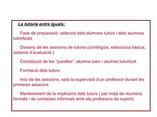 La tutoria entre iguals:
Fase de preparació: selecció dels alumnes tutors i dels alumnes
tutoritzats
Disseny de les sessions de tutoria (continguts, estructura bàsica,
sistema d’avaluació.)
Constitució de les “parelles”: alumne tutor i alumne tutoritzat
Formació dels tutors
Inici de les sessions, sota la supervisió d’un professor durant les
primeres sessions
Manteniment de la implicació dels tutors ( per mitjà de reunions
formals i de contactes informals amb els professors de suport)
 