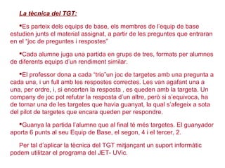 La tècnica del TGT:
Es parteix dels equips de base, els membres de l’equip de base
estudien junts el material assignat, a partir de les preguntes que entraran
en el “joc de preguntes i respostes”
Cada alumne juga una partida en grups de tres, formats per alumnes
de diferents equips d’un rendiment similar.
El professor dona a cada “trio”un joc de targetes amb una pregunta a
cada una, i un full amb les respostes correctes. Les van agafant una a
una, per ordre, i, si encerten la resposta , es queden amb la targeta. Un
company de joc pot refutar la resposta d’un altre, però si s’equivoca, ha
de tornar una de les targetes que havia guanyat, la qual s’afegeix a sota
del pilot de targetes que encara queden per respondre.
Guanya la partida l’alumne que al final té més targetes. El guanyador
aporta 6 punts al seu Equip de Base, el segon, 4 i el tercer, 2.
Per tal d’aplicar la tècnica del TGT mitjançant un suport informàtic
podem utilitzar el programa del JET- UVic.
 
