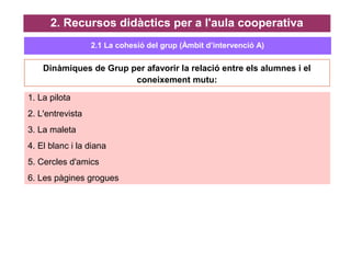 Dinàmiques de Grup per afavorir la relació entre els alumnes i el
coneixement mutu:
2. Recursos didàctics per a l'aula cooperativa
1. La pilota
2. L'entrevista
3. La maleta
4. El blanc i la diana
5. Cercles d'amics
6. Les pàgines grogues
2.1 La cohesió del grup (Àmbit d’intervenció A)
 
