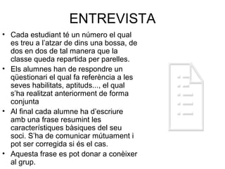ENTREVISTA
• Cada estudiant té un número el qual
es treu a l’atzar de dins una bossa, de
dos en dos de tal manera que la
classe queda repartida per parelles.
• Els alumnes han de respondre un
qüestionari el qual fa referència a les
seves habilitats, aptituds..., el qual
s’ha realitzat anteriorment de forma
conjunta
• Al final cada alumne ha d’escriure
amb una frase resumint les
característiques bàsiques del seu
soci. S’ha de comunicar mútuament i
pot ser corregida si és el cas.
• Aquesta frase es pot donar a conèixer
al grup.
 
