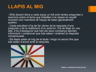 LLAPIS AL MIG
- El/la docent dóna a cada equip un full amb tantes preguntes o
exercicis sobre el tema que treballen a la classe en aquell
moment com membres té l’equip de base (generalment
quatre).
- Cada estudiant s’ha de fer càrrec de la resposta d’una
pregunta o de la realització d’un exercici, l’ha de llegir en veu
alta, s’ha d’assegurar que tots els seus companys aporten
informació i comprovar que tots saben i entenen la resposta
consensuada.
- Els llapis estan al mig de la taula i ningú no escriu fins que
tots estan d’acord amb la resposta.
TREBALL COOPERATIU (PROJECTES)
 