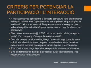 CRITERIS PER POTENCIAR LA
PARTICIPACIÓ I L’INTERACCIÓ
▪ A les successives aplicacions d’aquesta estructura tots els membres
del equip han de tenir l’oportunitat de ser el primer, el que dirigeix la
realització del primer exercici. D’aquesta manera s’assegura que
tothom tengui l’oportunitat d’opinar sense que ho hagi fet abans un
company/a.
▪ Si el primer es un alumn@ NESE pot rebre ajuda prèvia, o alguna
“pista” d’un company d’equip a la mateixa sessió.
▪ Desprès de que un alumne hagi llegit l’exercici i hagi donat la seva
opinió, els altres intervenen seguint un ordre determinat i estricte,
evitant en tot moment que algú s’avanci i digui el que s’ha de fer.
▪ S’ha d’evitar que ningú imposi el seu punt de vista sobre els altres.
▪ S’ha de fomentar el diàleg i el consens i evitar la precipitació i les
respostes poc reflexionades.
TREBALL COOPERATIU (PROJECTES)
 